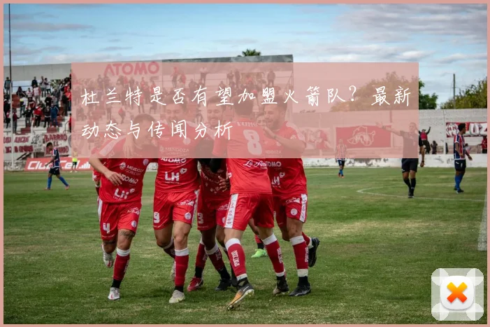 杜兰特是否有望加盟火箭队？最新动态与传闻分析