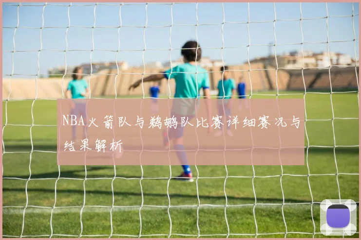 NBA火箭队与鹈鹕队比赛详细赛况与结果解析