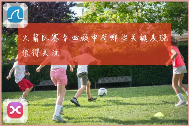 火箭队赛季回顾中有哪些关键表现值得关注