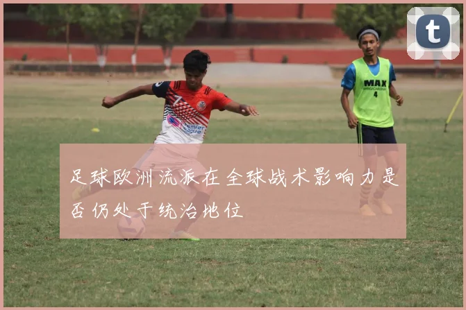 足球欧洲流派在全球战术影响力是否仍处于统治地位
