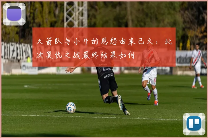 火箭队与小牛的恩怨由来已久，此次复仇之战最终结果如何